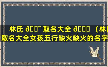 林氏 🐯 取名大全 🐟 （林氏取名大全女孩五行缺火缺火的名字）